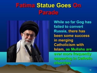 Fatima Statue Goes On
       Parade
            While so far Gog has
            failed to convert
            Russia, there has
            been some success
            in merging
            Catholicism with
            Islam, as Mullahs are
            ever more frequently
            appearing in Catholic
            churches
                               18
 