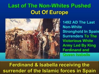 Last of The Non-Whites Pushed
           Out Of Europe
                        • 1492 AD The Last
                          Non-White
                          Stronghold In Spain
                          Surrenders To The
                          Victorious White
                          Army Led By King
                          Ferdinand and
                          Queen Isabella

  Ferdinand & Isabella receiving the
surrender of the Islamic forces in Spain19
 