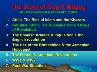 The Story of Gog & Magog
       Will be covered in a series of 10 parts

1. Attila, The Rise of Islam and the Khazars
2. Genghis Khan, The Russians & the 3 frogs
   of Revelation
3. The Spanish Armada & Inquisition + the
   English revolution
4. The rise of the Rothschilds & the Armenian
   Holocaust
5. The French & American Revolutions
6. WW1 & WW2
7. Post War Situation
                                                 2
 