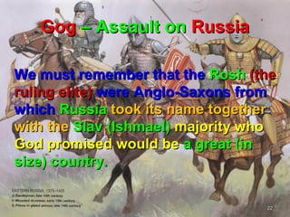 Gog – Assault on Russia

We must remember that the Rosh (the
ruling elite) were Anglo-Saxons from
which Russia took its name together
with the Slav (Ishmael) majority who
God promised would be a great (in
size) country.


                                  22
 