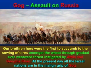 Gog – Assault on Russia




 Our brethren here were the first to succumb to the
sowing of tares amongst the wheat through gradual
   ever westward thrust instigated by Attila and
  Genghis Khan. At the present day all the Israel
       nations are in the malign grip of Gog.    23
 