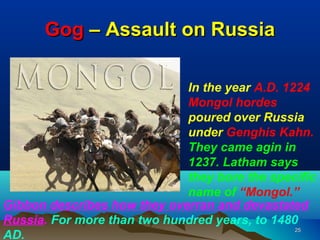 Gog – Assault on Russia

                             In the year A.D. 1224
                             Mongol hordes
                             poured over Russia
                             under Genghis Kahn.
                             They came agin in
                             1237. Latham says
                             they bore the specific
                             name of “Mongol.”
Gibbon describes how they overran and devastated
Russia. For more than two hundred years, to 1480
                                                25
AD.
 