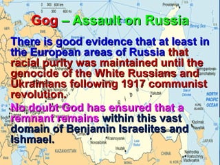 Gog – Assault on Russia
  
• There is good evidence that at least in
  the European areas of Russia that
  racial purity was maintained until the
  genocide of the White Russians and
  Ukrainians following 1917 communist
  revolution.
• No doubt God has ensured that a
  remnant remains within this vast
  domain of Benjamin Israelites and
  Ishmael.
                                       28
 