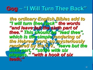 Gog – “I Will Turn Thee Back”
the ordinary English Bibles add to
“I will turn thee back” the words
“and leave but the sixth part of
thee.” This should be “lead thee”,
which is the simple rendering of
the Hebrew word, so mysteriously
rendered by the A.V., “leave but the
sixth part,” “strike with six
plagues.” “with a hook of six
teeth;”
                                   32
 