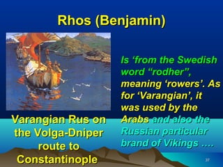 Rhos (Benjamin)

                   Is ‘from the Swedish
                   word “rodher”,
                   meaning ‘rowers’. As
                   for ‘Varangian’, it
                   was used by the
Varangian Rus on   Arabs and also the
the Volga-Dniper   Russian particular
     route to      brand of Vikings ….
 Constantinople                    37
 