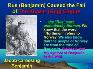 Rus (Benjamin) Caused the Fall
  of The Khazar (Gog) Empire
              • — the “Rus” were
                undoubtedly Norman. We
                know that the word
                “Northmen” refers to
                Norway. We also know
                that the people of Norway
                are from the tribe of
                Benjamin. We know that
                the symbol of Benjamin
                is the Wolf.
Jacob caressing
   Benjamin                            39
 