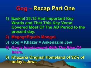 Gog – Recap Part One
1) Ezekiel 38:15 Had important Key
   Words and That This Key Verse
   Covered Most Of The AD Period to the
   present day.
2) Magog=Equals Mongol.
3) Gog = Khazar = Askenazim Jew
4) Gog’s Involvement With The Rise Of
   Islam.
5) Khazaria Original Homeland of 92% of
   today’s Jews
                                      4
 