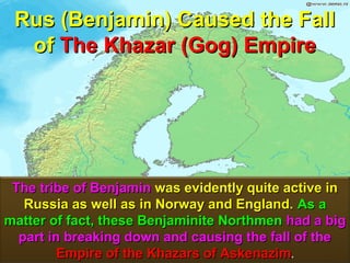 Rus (Benjamin) Caused the Fall
  of The Khazar (Gog) Empire




 The tribe of Benjamin was evidently quite active in
   Russia as well as in Norway and England. As a
matter of fact, these Benjaminite Northmen had a big
  part in breaking down and causing the fall of the
         Empire of the Khazars of Askenazim.      40
 