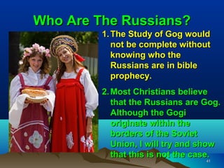 Who Are The Russians?
         1. The Study of Gog would
            not be complete without
            knowing who the
            Russians are in bible
            prophecy.
         2. Most Christians believe
            that the Russians are Gog.
            Although the Gogi
            originate within the
            borders of the Soviet
            Union, I will try and show
            that this is not the case.
                                  41
 