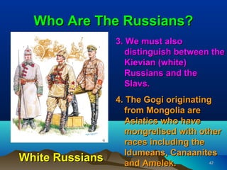 Who Are The Russians?
                 3. We must also
                   distinguish between the
                   Kievian (white)
                   Russians and the
                   Slavs.
                 4. The Gogi originating
                   from Mongolia are
                   Asiatics who have
                   mongrelised with other
                   races including the
                   Idumeans, Canaanites
White Russians     and Amelek.          42
 