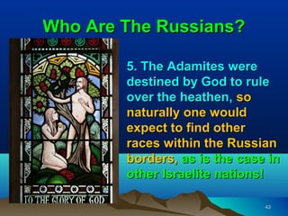 Who Are The Russians?

        5. The Adamites were
        destined by God to rule
        over the heathen, so
        naturally one would
        expect to find other
        races within the Russian
        borders, as is the case in
        other Israelite nations!

                               43
 