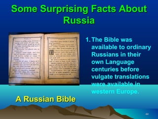 Some Surprising Facts About
         Russia
                  1. The Bible was
                     available to ordinary
                     Russians in their
                     own Language
                     centuries before
                     vulgate translations
                     were available in
                     western Europe.
A Russian Bible
                                       44
 