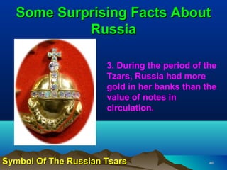 Some Surprising Facts About
           Russia

                      3. During the period of the
                      Tzars, Russia had more
                      gold in her banks than the
                      value of notes in
                      circulation.




Symbol Of The Russian Tsars                    46
 