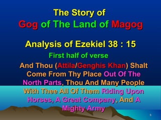 The Story of
Gog of The Land of Magog

 Analysis of Ezekiel 38 : 15
        First half of verse
And Thou (Attila/Genghis Khan) Shalt
  Come From Thy Place Out Of The
 North Parts, Thou And Many People
 With Thee All Of Them Riding Upon
  Horses, A Great Company, And A
            Mighty Army
                                       5
 