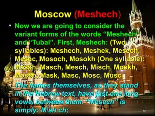 Moscow (Meshech)
• Now we are going to consider the
  variant forms of the words “Meshech”
  and “Tubal”. First, Meshech: (Two
  syllables): Meshech, Meshek, Mesech,
  Mesec, Mosoch, Mosokh (One syllable):
  Maskh, Masch, Mesch, Misch, Moskh,
  Mosch, Mask, Masc, Mosc, Musc.
• The names themselves, as they stand
  in the Hebrew text, have just one long
  vowel between them. “Mesech” is
  simply: M sh ch;                     52
 