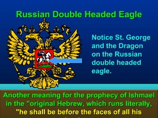 Russian Double Headed Eagle

                           Notice St. George
                           and the Dragon
                           on the Russian
                           double headed
                           eagle.


Another meaning for the prophecy of Ishmael
 in the "original Hebrew, which runs literally,
     "he shall be before the faces of all his
                                            53
 