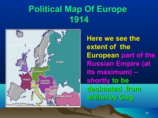 Political Map Of Europe
           1914

             Here we see the
             extent of the
             European part of the
             Russian Empire (at
             its maximum) –
             shortly to be
             decimated from
             within by Gog

                              59
 