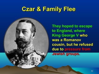 Czar & Family Flee

          They hoped to escape
          to England, where
          King George V who
          was a Romanov
          cousin, but he refused
          due to pressure from
          Jewish groups.



                              62
 