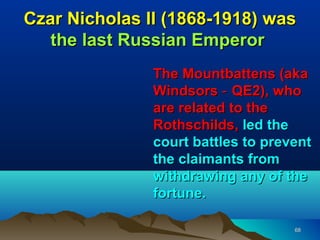 Czar Nicholas II (1868-1918) was
   the last Russian Emperor
               The Mountbattens (aka
               Windsors ‑ QE2), who
               are related to the
               Rothschilds, led the
               court battles to prevent
               the claimants from
               withdrawing any of the
               fortune.

                                    68
 