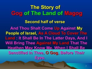 The Story of
   Gog of The Land of Magog
          Second half of verse
  And Thou Shalt Come Up Against My
People of Israel, As A Cloud To Cover The
Land : It Shall Be In The Latter Days, And I
Will Bring Thee Against My Land That The
 Heathen May Know Me, When I Shall Be
 Sanctified In Thee, O Gog, Before Their
                 Eyes.
                                           7
 