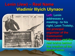 Lenin (Jew) – Real Name
     Vladimir Illyich Ulynaov
                    Left: Lenin
                    addresses a
                    meeting - to his
                    right, Leon Trotsky,
                    the principal
                    organizer of the
                    Communist
                    Revolution and the
                    real brains behind
                    the creation of the
                    Soviet Union
                                    71
 