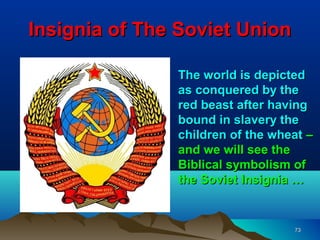 Insignia of The Soviet Union

               The world is depicted
               as conquered by the
               red beast after having
               bound in slavery the
               children of the wheat –
               and we will see the
               Biblical symbolism of
               the Soviet Insignia …


                                  73
 