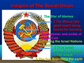 Insignia of The Soviet Union

             1 The Star of Idumea
             1
                       2 The Wheat (the
                       good seed) being
               3       bound for burning
               The hammer and sickle of
               Tubal-Cain
             Gathering the Israel Nations
           4
             to Battle
                       5 True Israel
                       bound in red tape
                       – The wheat
           6 The Sun Scorching the earth
                                      74
 
