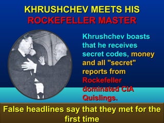 KHRUSHCHEV MEETS HIS
      ROCKEFELLER MASTER
                    Khrushchev boasts
                    that he receives
                    secret codes, money
                    and all "secret"
                    reports from
                    Rockefeller
                    dominated CIA
                    Quislings.
False headlines say that they met for the
               first time             76
 