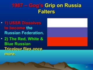 1987 – Gog’s Grip on Russia
               Falters
                         •
• 1) USSR Dissolves
  to become the
  Russian Federation.
• 2) The Red, White &
  Blue Russian
  Tricolour flies once
  more.


                                   77
 