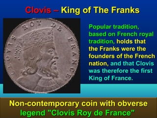 Clovis – King of The Franks
                   Popular tradition,
                   based on French royal
                   tradition, holds that
                   the Franks were the
                   founders of the French
                   nation, and that Clovis
                   was therefore the first
                   King of France.



Non-contemporary coin with obverse
  legend "Clovis Roy de France"       79
 