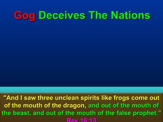 Gog Deceives The Nations




 "And I saw three unclean spirits like frogs come out
 of the mouth of the dragon, and out of the mouth of
the beast, and out of the mouth of the false prophet."
                                                  81
 