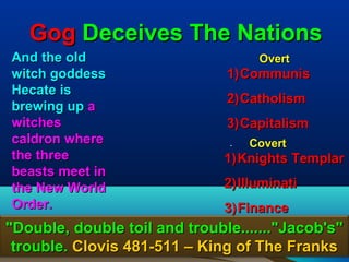 Gog Deceives The Nations
And the old                          Overt
witch goddess                  1) Communis
Hecate is
                               2) Catholism
brewing up a
witches                        3) Capitalism
caldron where                  .   Covert
the three                      1) Knights Templar
beasts meet in
the New World                  2) Illuminati
Order.                         3) Finance
"Double, double toil and trouble......."Jacob's"
 trouble. Clovis 481-511 – King of The Franks  82
 