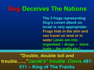 Gog Deceives The Nations
                   The 3 frogs representing
                   Gog’s covert attack on
                   Israel is very appropriate:
                   Frogs hide in the slim and
                   can travel on land or in
                   water (Jews are into
                   organised – drugs – slave
                   trade – the mafia etc.)

         "Double, double toil and
trouble......."Jacob's" trouble. Clovis 481-
         511 – King of The Franks           83
 