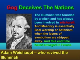 Gog Deceives The Nations
                The Illuminati was founded
                by a witch and has always
                been involved in witchcraft.
                And Masonry is essentially
                Baal worship or Satanism
                when the layers of
                symbolism are stripped
                away. And this end time
                beast emerged in France.

Adam Weishaupt – who revived the
Illuminati                                88
 