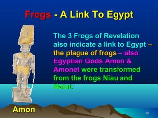Frogs - A Link To Egypt

        The 3 Frogs of Revelation
        also indicate a link to Egypt –
        the plague of frogs – also
        Egyptian Gods Amon &
        Amonet were transformed
        from the frogs Niau and
        Naiut.


Amon                                90
 