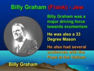 Billy Graham (Frank) - Jew
               Billy Graham was a
               major driving force
               towards ecumenism
               He was also a 33
               Degree Mason
               He also had several
               audiences with the
               Pope at the Vatican
Billy Graham
                                     95
 