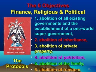 The 6 Objectives
  Finance, Religious & Political
          • 1. abolition of all existing
            governments and the
            establishment of a one-world
            super-government,
          • 2. abolition of inheritance,
          • 3. abolition of private
            property,
          • 4. abolition of patriotism,
   The
          • 5. abolition of the family,
Protocols
          • 6. abolition of freedom.
                            freedom  97
 