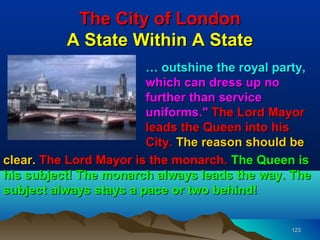 The City of London
          A State Within A State
                        … outshine the royal party,
                        which can dress up no
                        further than service
                        uniforms." The Lord Mayor
                        leads the Queen into his
                        City. The reason should be
clear. The Lord Mayor is the monarch. The Queen is
his subject! The monarch always leads the way. The
subject always stays a pace or two behind!


                                               123
 