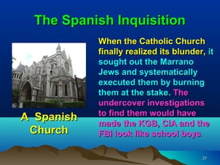The Spanish Inquisition
            When the Catholic Church
            finally realized its blunder, it
            sought out the Marrano
            Jews and systematically
            executed them by burning
            them at the stake. The
            undercover investigations
            to find them would have
A Spanish
            made the KGB, CIA and the
 Church     FBI look like school boys.

                                        27
 