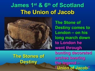 James 1st & 6th of Scotland
   The Union of Jacob
                The Stone of
                Destiny comes to
                London – on his
                long march down
                to London he
                went through
                bunting decorated
The Stones of   arches bearing
   Destiny      the legend –
                “Union of Jacob”
                              44
 