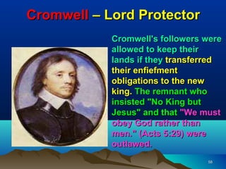 Cromwell – Lord Protector
            Cromwell's followers were
            allowed to keep their
            lands if they transferred
            their enfiefment
            obligations to the new
            king. The remnant who
            insisted "No King but
            Jesus" and that "We must
            obey God rather than
            men." (Acts 5:29) were
            outlawed.
                                 58
 