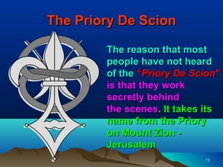 The Priory De Scion

        The reason that most
        people have not heard
        of the “Priory De Scion"
        is that they work
        secretly behind
        the scenes. It takes its
        name from the Priory
        on Mount Zion -
        Jerusalem
                            73
 