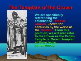 The Templars of the Crown
         •
             We are specifically
             referencing the
             established Templar
             Church, known for
             centuries by the world as
             the "Crown." From this
             point on, we will also refer
             to the Crown as the Crown
             Temple or Crown Templar,
             all three being
             synonymous.


                                        88
 