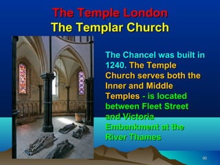 The Temple London
The Templar Church

        The Chancel was built in
        1240. The Temple
        Church serves both the
        Inner and Middle
        Temples - is located
        between Fleet Street
        and Victoria
        Embankment at the
        River Thames

                               90
 