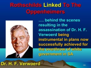 Rothschilds Linked To The
         Oppenheimers
                 …. behind the scenes
                 resulting in the
                 assassination of Dr. H. F.
                 Verwoerd being
                 instrumental in plans now
                 successfully achieved for
                 the overthrow of white
                 government in SA

Dr. H. F. Verwoerd                      100
 