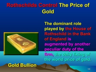 Rothschilds Control The Price of
             Gold

               The dominant role
               played by the House of
               Rothschild in the Bank
               of England is
               augmented by another
               peculiar duty of the
               firm, the daily fixing of
               the world price of gold.
Gold Bullion
                                     106
 