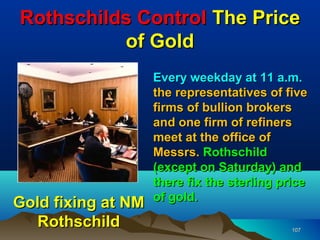 Rothschilds Control The Price
          of Gold
                    Every weekday at 11 a.m.
                    the representatives of five
                    firms of bullion brokers
                    and one firm of refiners
                    meet at the office of
                    Messrs. Rothschild
                    (except on Saturday) and
                    there fix the sterling price
                    of gold.
Gold fixing at NM
  Rothschild                                 107
 
