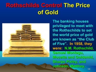 Rothschilds Control The Price
          of Gold
                The banking houses
                privileged to meet with
                the Rothschilds to set
                the world price of gold
                are known as “the Club
                of Five”. In 1958, they
                were: N.M. Rothschild,
                Samuel Montagu,
                Mocatta and Goldsmid,
                Sharps Pixley, and
                Johnson, Matthey.
                                   108
 