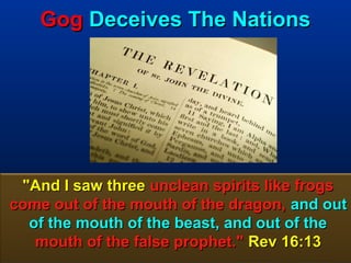 Gog Deceives The Nations




 "And I saw three unclean spirits like frogs
come out of the mouth of the dragon, and out
  of the mouth of the beast, and out of the
   mouth of the false prophet." Rev 16:13
                                        11
 