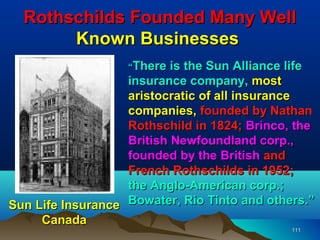 Rothschilds Founded Many Well
       Known Businesses
                   “There  is the Sun Alliance life
                   insurance company, most
                   aristocratic of all insurance
                   companies, founded by Nathan
                   Rothschild in 1824; Brinco, the
                   British Newfoundland corp.,
                   founded by the British and
                   French Rothschilds in 1952;
                   the Anglo-American corp.;
Sun Life Insurance Bowater, Rio Tinto and others.”
     Canada
                                               111
 